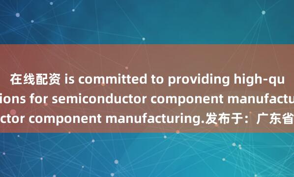 在线配资 is committed to providing high-quality material solutions for semiconductor component manufacturing.发布于：广东省