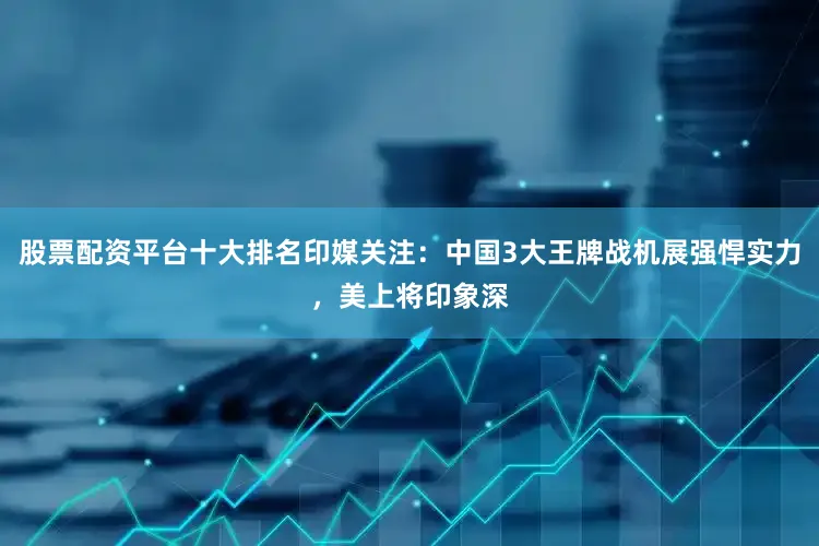股票配资平台十大排名印媒关注：中国3大王牌战机展强悍实力，美上将印象深