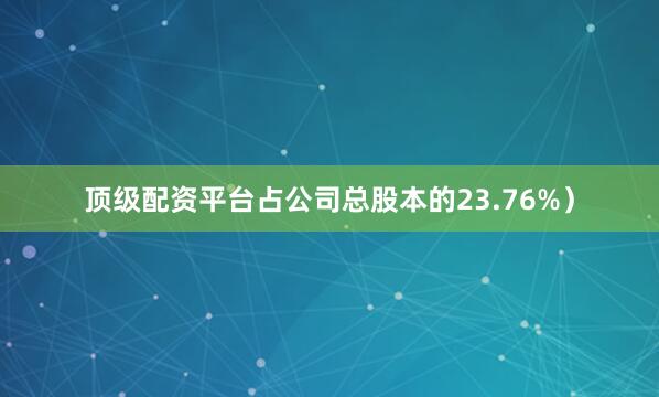 顶级配资平台占公司总股本的23.76%）