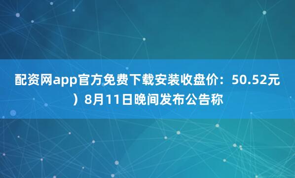 配资网app官方免费下载安装收盘价：50.52元）8月11日晚间发布公告称