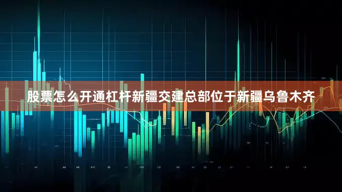 股票怎么开通杠杆新疆交建总部位于新疆乌鲁木齐