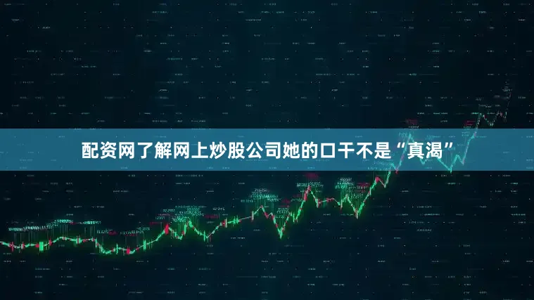 配资网了解网上炒股公司她的口干不是“真渴”