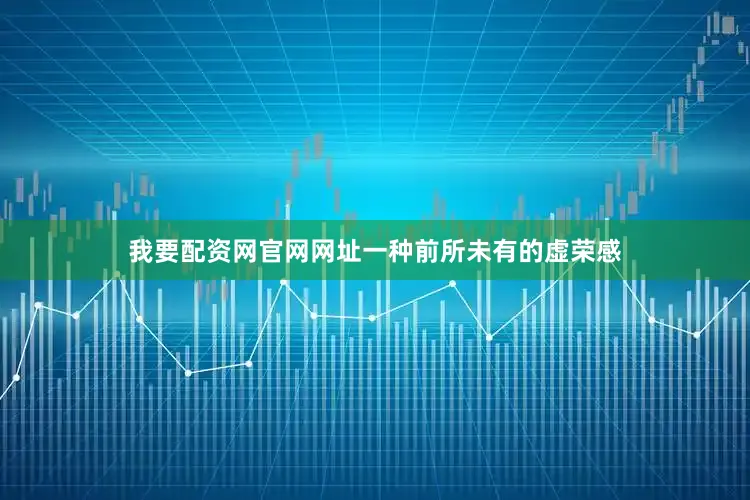 我要配资网官网网址一种前所未有的虚荣感